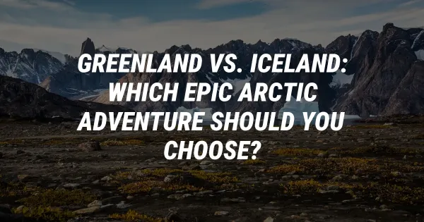 Greenland vs. Iceland: Which Epic Arctic Adventure Should You Choose?