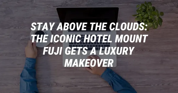 Stay Above the Clouds: The Iconic Hotel Mount Fuji Gets a Luxury Makeover
