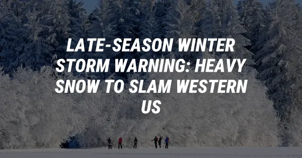 Late-Season Winter Storm Warning: Heavy Snow to Slam Western US