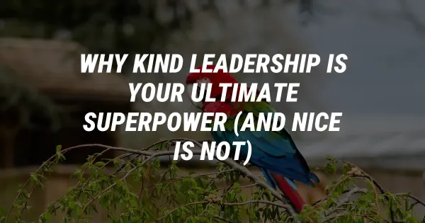 Why Kind Leadership is Your Ultimate Superpower (And Nice is Not)