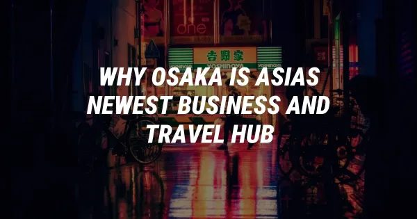 Why Osaka is Asia's Newest Business and Travel Super-Hub