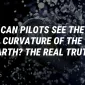 Can Pilots See the Curvature of the Earth? The Real Truth