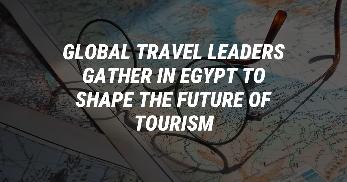 Global Travel Leaders Gather in Egypt to Shape the Future of Tourism